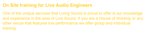 On Site training for Live Audio Engineers         (Click for more....)One of the unique services that Living Sound is proud to offer is our knowledge and experience in the area of Live Sound. If you are a House of Worship or any other venue that features live performance we offer group and individual training.